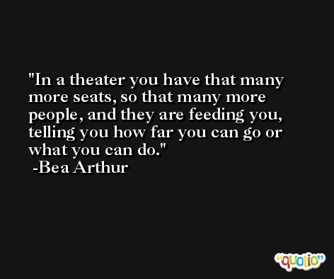 In a theater you have that many more seats, so that many more people, and they are feeding you, telling you how far you can go or what you can do. -Bea Arthur