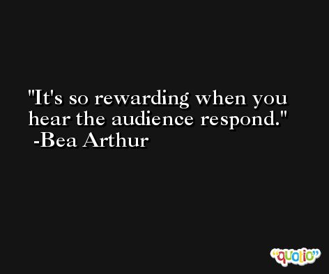 It's so rewarding when you hear the audience respond. -Bea Arthur
