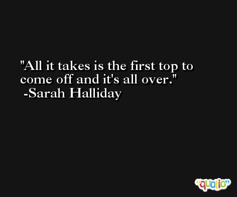 All it takes is the first top to come off and it's all over. -Sarah Halliday