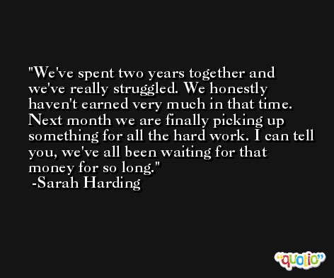 We've spent two years together and we've really struggled. We honestly haven't earned very much in that time. Next month we are finally picking up something for all the hard work. I can tell you, we've all been waiting for that money for so long. -Sarah Harding