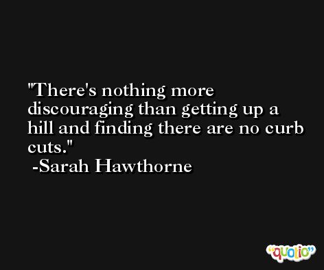 There's nothing more discouraging than getting up a hill and finding there are no curb cuts. -Sarah Hawthorne