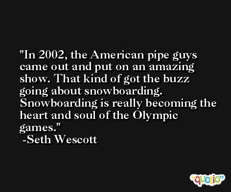 In 2002, the American pipe guys came out and put on an amazing show. That kind of got the buzz going about snowboarding. Snowboarding is really becoming the heart and soul of the Olympic games. -Seth Wescott