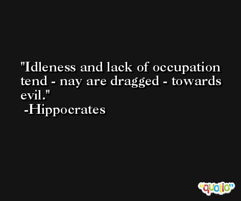 Idleness and lack of occupation tend - nay are dragged - towards evil. -Hippocrates