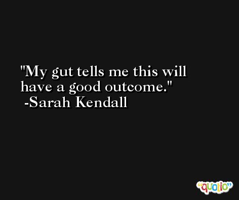 My gut tells me this will have a good outcome. -Sarah Kendall