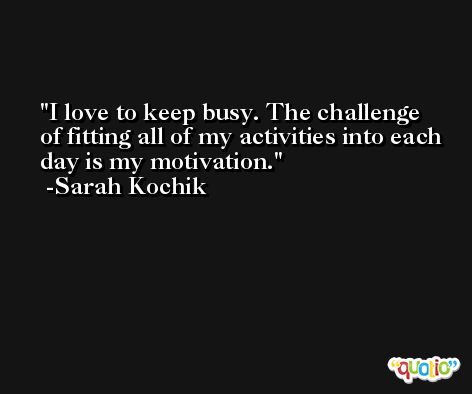 I love to keep busy. The challenge of fitting all of my activities into each day is my motivation. -Sarah Kochik