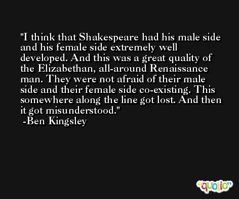 I think that Shakespeare had his male side and his female side extremely well developed. And this was a great quality of the Elizabethan, all-around Renaissance man. They were not afraid of their male side and their female side co-existing. This somewhere along the line got lost. And then it got misunderstood. -Ben Kingsley