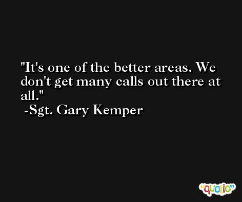 It's one of the better areas. We don't get many calls out there at all. -Sgt. Gary Kemper