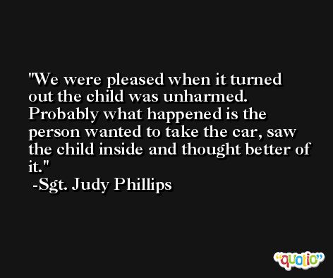 We were pleased when it turned out the child was unharmed. Probably what happened is the person wanted to take the car, saw the child inside and thought better of it. -Sgt. Judy Phillips