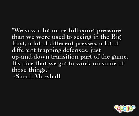 We saw a lot more full-court pressure than we were used to seeing in the Big East, a lot of different presses, a lot of different trapping defenses, just up-and-down transition part of the game. It's nice that we got to work on some of those things. -Sarah Marshall