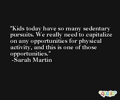 Kids today have so many sedentary pursuits. We really need to capitalize on any opportunities for physical activity, and this is one of those opportunities. -Sarah Martin