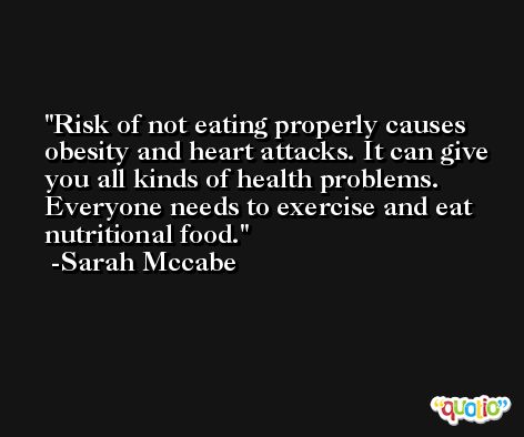 Risk of not eating properly causes obesity and heart attacks. It can give you all kinds of health problems. Everyone needs to exercise and eat nutritional food. -Sarah Mccabe
