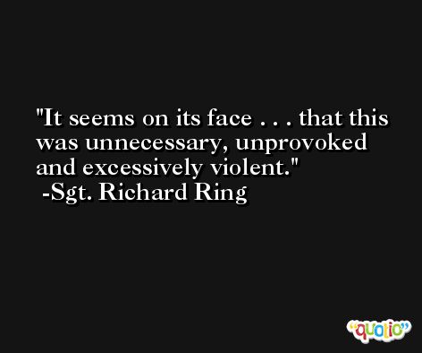 It seems on its face . . . that this was unnecessary, unprovoked and excessively violent. -Sgt. Richard Ring