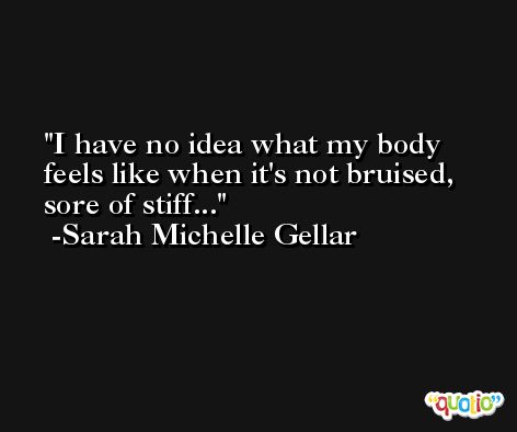 I have no idea what my body feels like when it's not bruised, sore of stiff... -Sarah Michelle Gellar