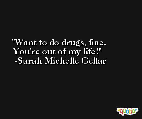 Want to do drugs, fine. You're out of my life! -Sarah Michelle Gellar