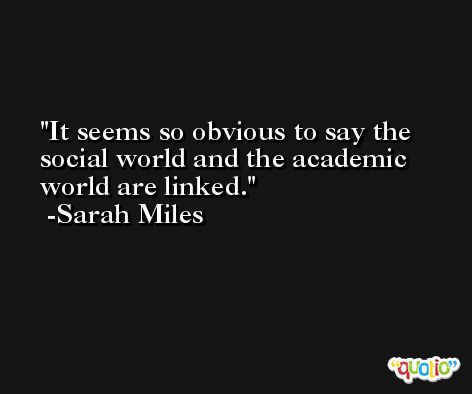 It seems so obvious to say the social world and the academic world are linked. -Sarah Miles