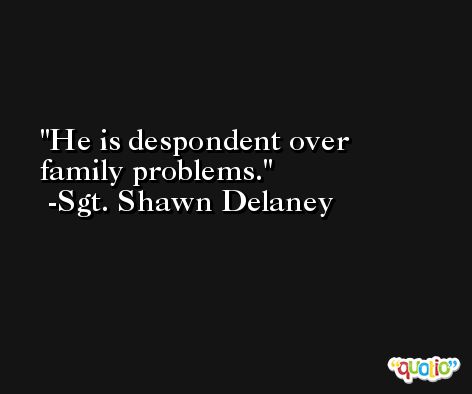 He is despondent over family problems. -Sgt. Shawn Delaney