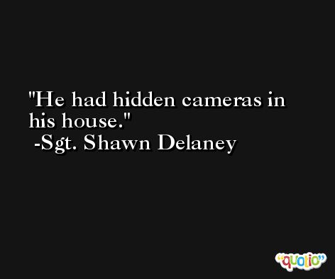 He had hidden cameras in his house. -Sgt. Shawn Delaney