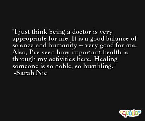 I just think being a doctor is very appropriate for me. It is a good balance of science and humanity -- very good for me. Also, I've seen how important health is through my activities here. Healing someone is so noble, so humbling. -Sarah Nie