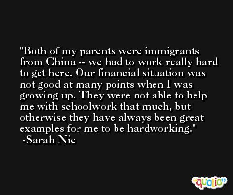 Both of my parents were immigrants from China -- we had to work really hard to get here. Our financial situation was not good at many points when I was growing up. They were not able to help me with schoolwork that much, but otherwise they have always been great examples for me to be hardworking. -Sarah Nie