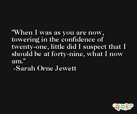 When I was as you are now, towering in the confidence of twenty-one, little did I suspect that I should be at forty-nine, what I now am. -Sarah Orne Jewett
