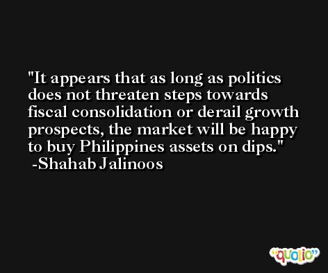 It appears that as long as politics does not threaten steps towards fiscal consolidation or derail growth prospects, the market will be happy to buy Philippines assets on dips. -Shahab Jalinoos