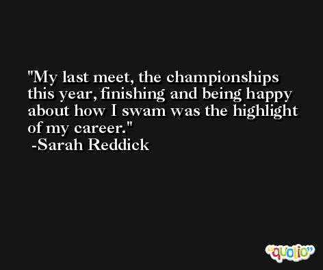 My last meet, the championships this year, finishing and being happy about how I swam was the highlight of my career. -Sarah Reddick