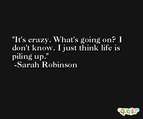 It's crazy. What's going on? I don't know. I just think life is piling up. -Sarah Robinson