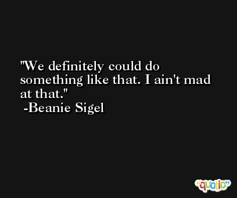 We definitely could do something like that. I ain't mad at that. -Beanie Sigel