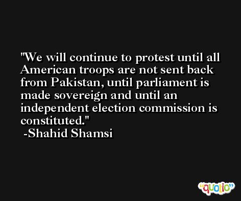 We will continue to protest until all American troops are not sent back from Pakistan, until parliament is made sovereign and until an independent election commission is constituted. -Shahid Shamsi