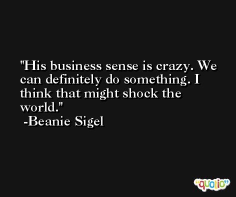 His business sense is crazy. We can definitely do something. I think that might shock the world. -Beanie Sigel