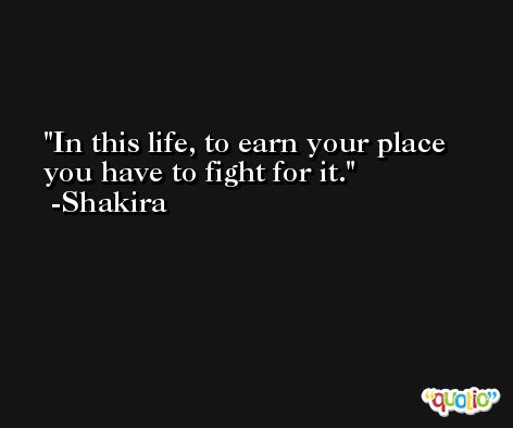 In this life, to earn your place you have to fight for it. -Shakira