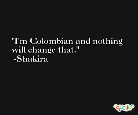 I'm Colombian and nothing will change that. -Shakira