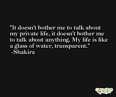 It doesn't bother me to talk about my private life, it doesn't bother me to talk about anything. My life is like a glass of water, transparent. -Shakira
