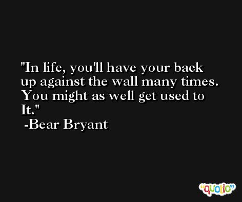In life, you'll have your back up against the wall many times. You might as well get used to It. -Bear Bryant