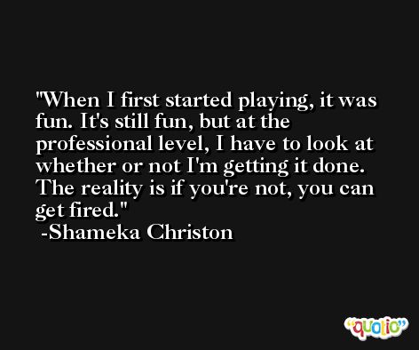 When I first started playing, it was fun. It's still fun, but at the professional level, I have to look at whether or not I'm getting it done. The reality is if you're not, you can get fired. -Shameka Christon