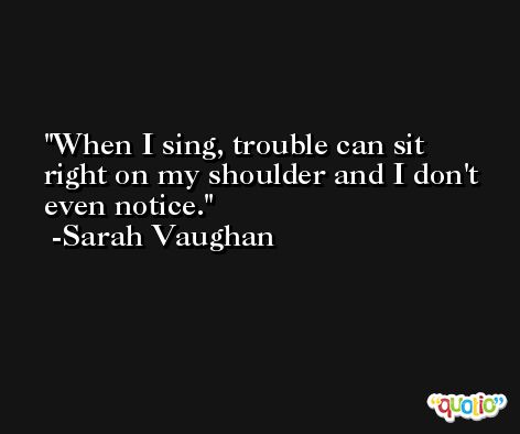 When I sing, trouble can sit right on my shoulder and I don't even notice. -Sarah Vaughan