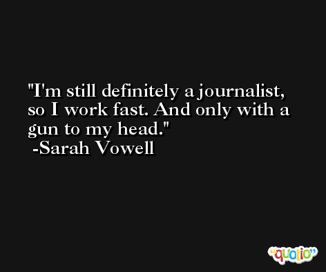 I'm still definitely a journalist, so I work fast. And only with a gun to my head. -Sarah Vowell