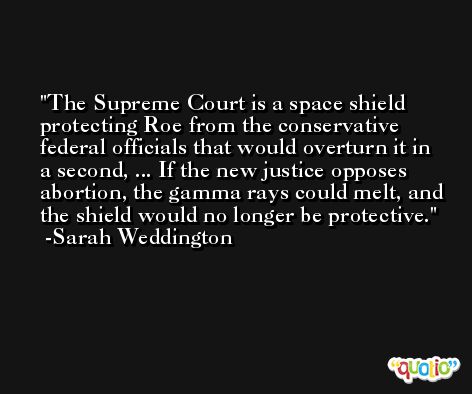 The Supreme Court is a space shield protecting Roe from the conservative federal officials that would overturn it in a second, ... If the new justice opposes abortion, the gamma rays could melt, and the shield would no longer be protective. -Sarah Weddington