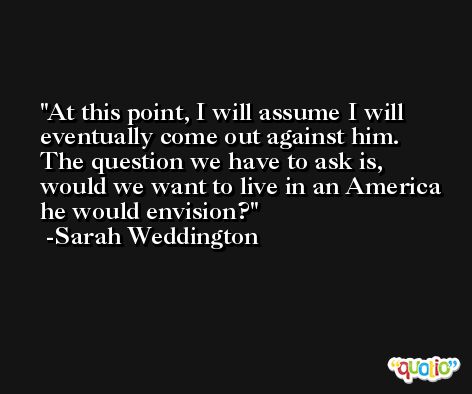 At this point, I will assume I will eventually come out against him. The question we have to ask is, would we want to live in an America he would envision? -Sarah Weddington