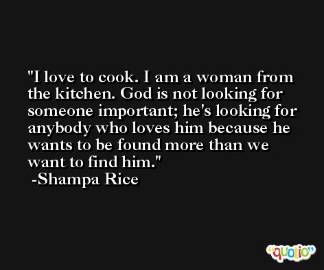 I love to cook. I am a woman from the kitchen. God is not looking for someone important; he's looking for anybody who loves him because he wants to be found more than we want to find him. -Shampa Rice