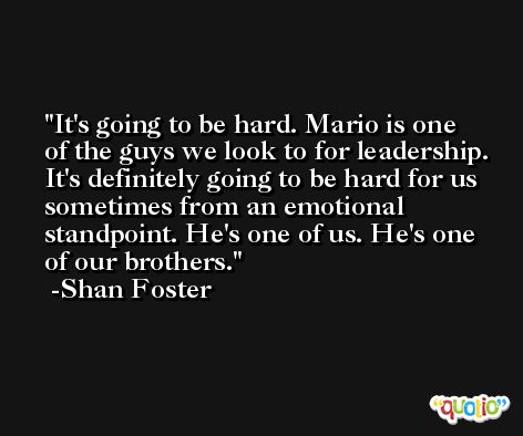 It's going to be hard. Mario is one of the guys we look to for leadership. It's definitely going to be hard for us sometimes from an emotional standpoint. He's one of us. He's one of our brothers. -Shan Foster