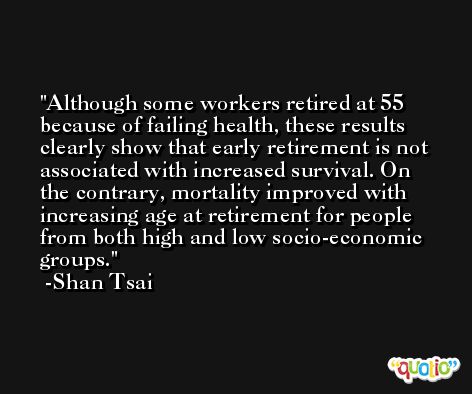 Although some workers retired at 55 because of failing health, these results clearly show that early retirement is not associated with increased survival. On the contrary, mortality improved with increasing age at retirement for people from both high and low socio-economic groups. -Shan Tsai