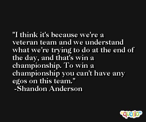 I think it's because we're a veteran team and we understand what we're trying to do at the end of the day, and that's win a championship. To win a championship you can't have any egos on this team. -Shandon Anderson