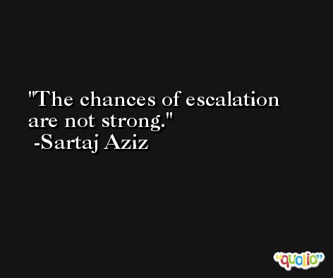 The chances of escalation are not strong. -Sartaj Aziz
