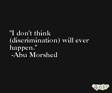 I don't think (discrimination) will ever happen. -Abu Morshed