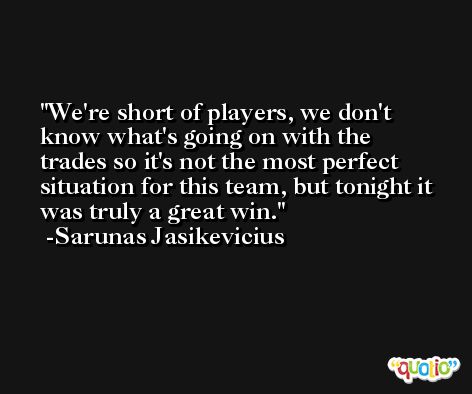 We're short of players, we don't know what's going on with the trades so it's not the most perfect situation for this team, but tonight it was truly a great win. -Sarunas Jasikevicius