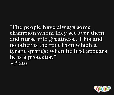The people have always some champion whom they set over them and nurse into greatness...This and no other is the root from which a tyrant springs; when he first appears he is a protector. -Plato