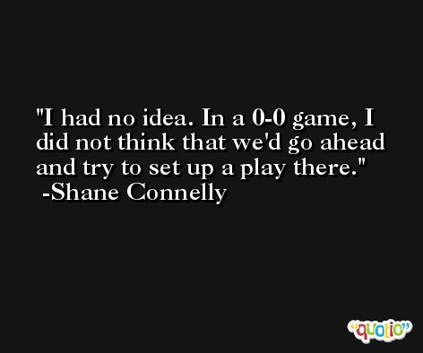 I had no idea. In a 0-0 game, I did not think that we'd go ahead and try to set up a play there. -Shane Connelly