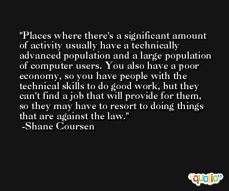 Places where there's a significant amount of activity usually have a technically advanced population and a large population of computer users. You also have a poor economy, so you have people with the technical skills to do good work, but they can't find a job that will provide for them, so they may have to resort to doing things that are against the law. -Shane Coursen