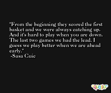From the beginning they scored the first basket and we were always catching up. And it's hard to play when you are down. The last two games we had the lead. I guess we play better when we are ahead early. -Sasa Cuic
